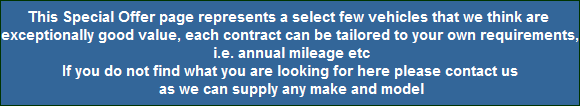 This Special Offer page represents a select few vehicles that we think are 
exceptionally good value, each contract can be tailored to your own requirements,
 i.e. annual mileage etc
If you do not find what you are looking for here please contact us
 as we can supply any make and model