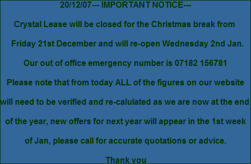 20/12/07--- IMPORTANT NOTICE---
Crystal Lease will be closed for the Christmas break from
Friday 21st December and will re-open Wednesday 2nd Jan.
Our out of office emergency number is 07182 156781
Please note that from today ALL of the figures on our website
will need to be verified and re-calulated as we are now at the end
of the year, new offers for next year will appear in the 1st week
of Jan, please call for accurate quotations or advice.
Thank you 20/12/07--- IMPORTANT NOTICE---
Crystal Lease will be closed for the Christmas break from
Friday 21st December and will re-open Wednesday 2nd Jan.
Our out of office emergency number is 07182 156781
Please note that from today ALL of the figures on our website
will need to be verified and re-calulated as we are now at the end
of the year, new offers for next year will appear in the 1st week
of Jan, please call for accurate quotations or advice.
Thank you